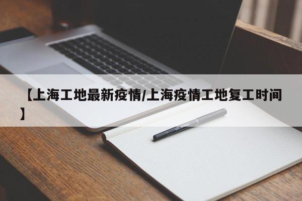 【上海工地最新疫情/上海疫情工地复工时间】