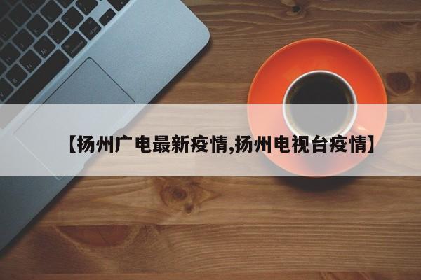 【扬州广电最新疫情,扬州电视台疫情】
