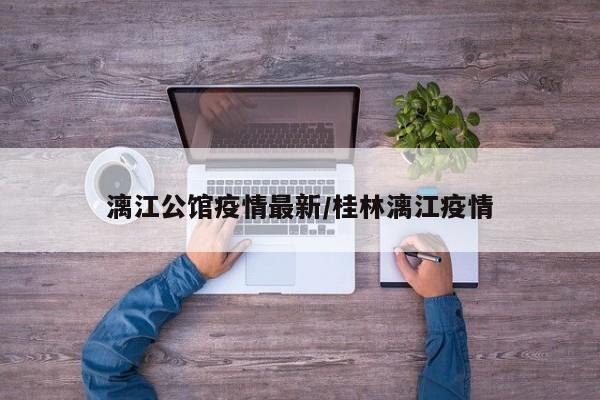 漓江公馆疫情最新/桂林漓江疫情