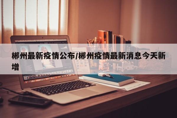 郴州最新疫情公布/郴州疫情最新消息今天新增