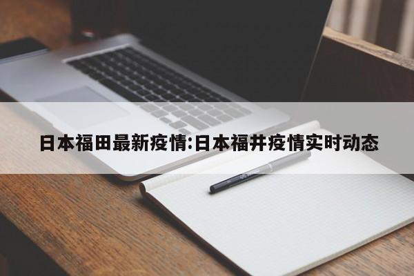 日本福田最新疫情:日本福井疫情实时动态