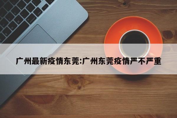 广州最新疫情东莞:广州东莞疫情严不严重