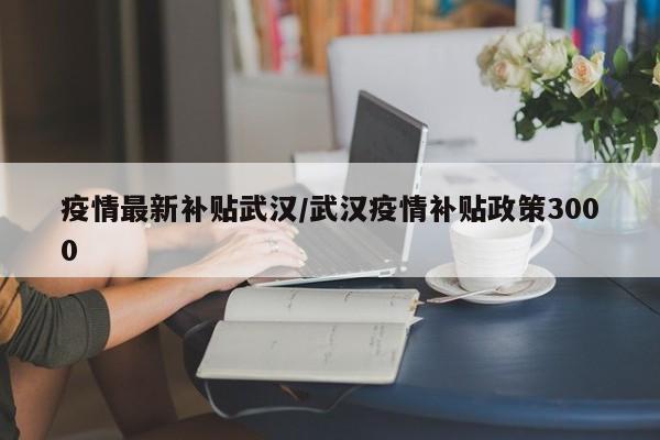 疫情最新补贴武汉/武汉疫情补贴政策3000
