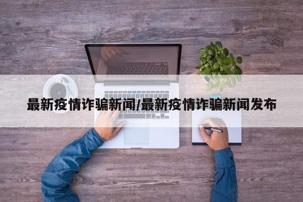 最新疫情诈骗新闻/最新疫情诈骗新闻发布