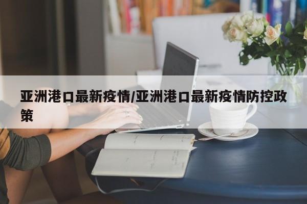 亚洲港口最新疫情/亚洲港口最新疫情防控政策