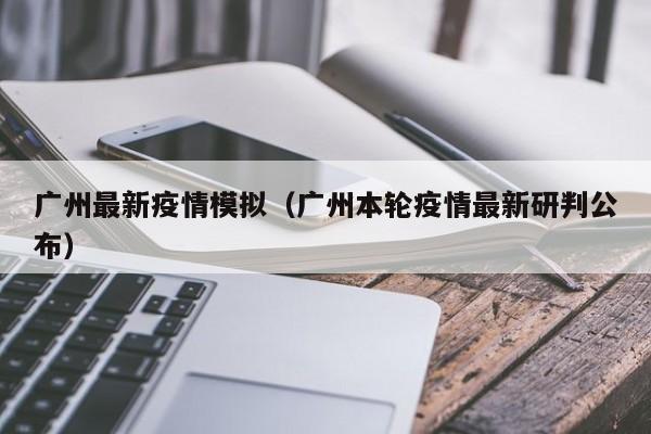 广州最新疫情模拟（广州本轮疫情最新研判公布）