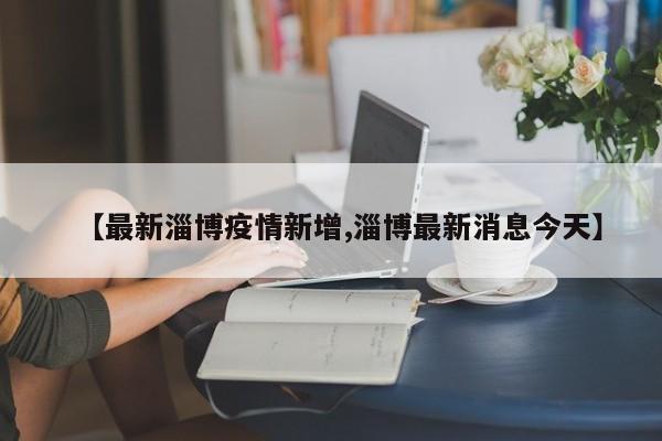 【最新淄博疫情新增,淄博最新消息今天】
