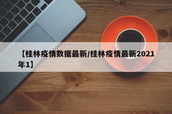 【桂林疫情数据最新/桂林疫情最新2021年1】