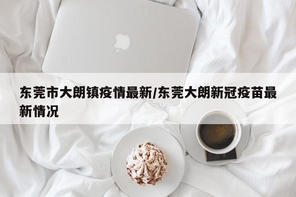 东莞市大朗镇疫情最新/东莞大朗新冠疫苗最新情况