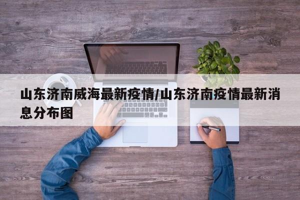 山东济南威海最新疫情/山东济南疫情最新消息分布图