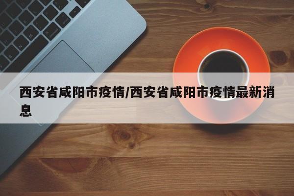 西安省咸阳市疫情/西安省咸阳市疫情最新消息