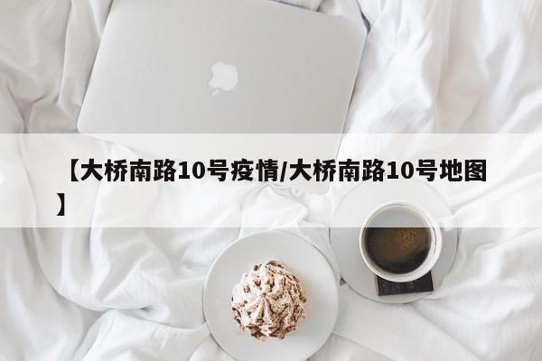 【大桥南路10号疫情/大桥南路10号地图】