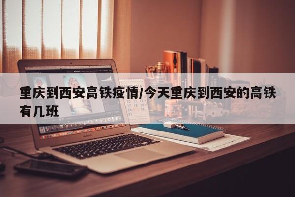 重庆到西安高铁疫情/今天重庆到西安的高铁有几班