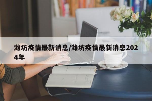 潍坊疫情最新消息/潍坊疫情最新消息2024年