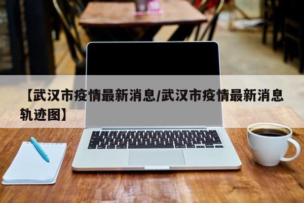 【武汉市疫情最新消息/武汉市疫情最新消息轨迹图】
