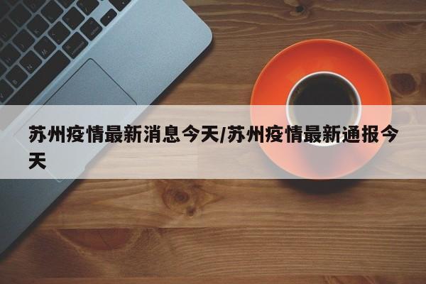 苏州疫情最新消息今天/苏州疫情最新通报今天
