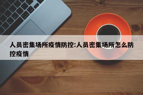 人员密集场所疫情防控:人员密集场所怎么防控疫情