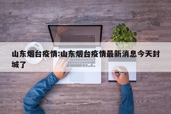 山东烟台疫情:山东烟台疫情最新消息今天封城了