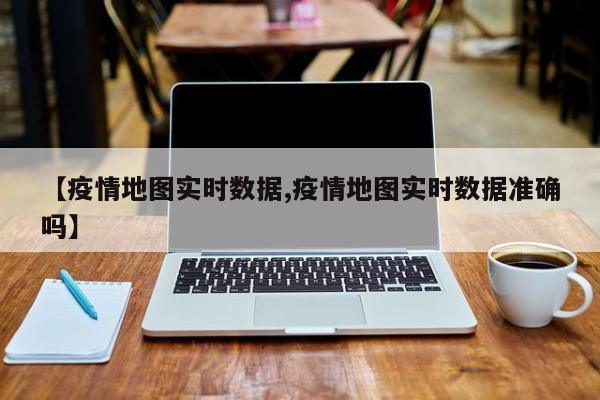 【疫情地图实时数据,疫情地图实时数据准确吗】