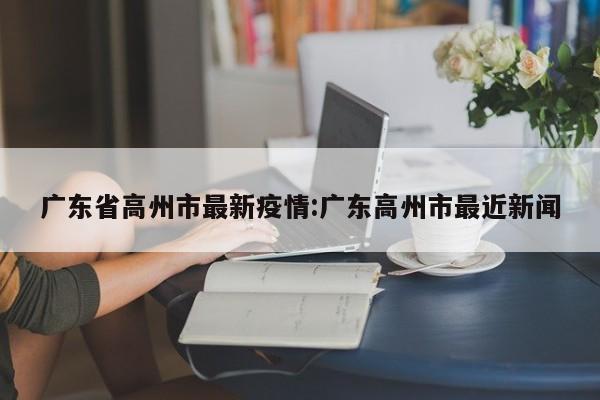 广东省高州市最新疫情:广东高州市最近新闻