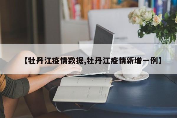 【牡丹江疫情数据,牡丹江疫情新增一例】