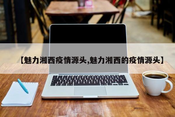 【魅力湘西疫情源头,魅力湘西的疫情源头】