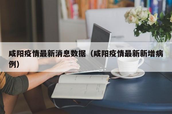 咸阳疫情最新消息数据（咸阳疫情最新新增病例）