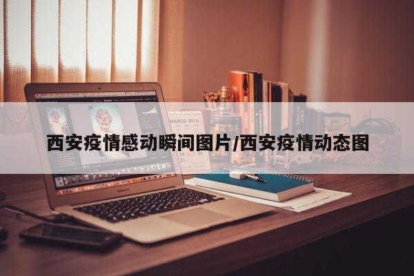 西安疫情感动瞬间图片/西安疫情动态图
