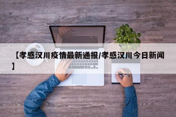 【孝感汉川疫情最新通报/孝感汉川今日新闻】