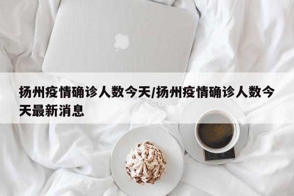 扬州疫情确诊人数今天/扬州疫情确诊人数今天最新消息