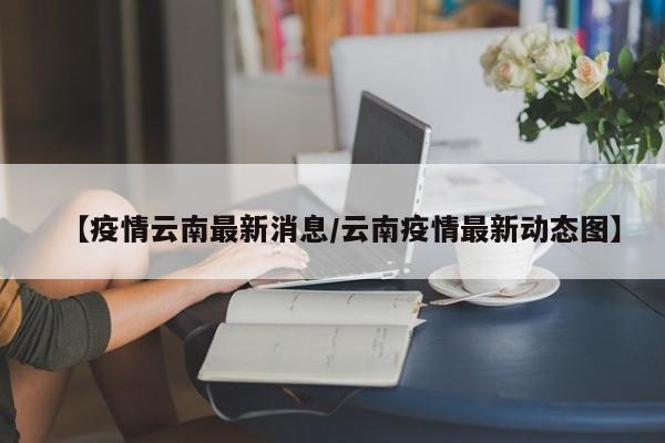 【疫情云南最新消息/云南疫情最新动态图】