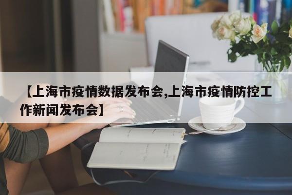 【上海市疫情数据发布会,上海市疫情防控工作新闻发布会】