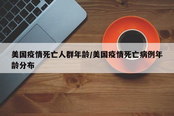 美国疫情死亡人群年龄/美国疫情死亡病例年龄分布