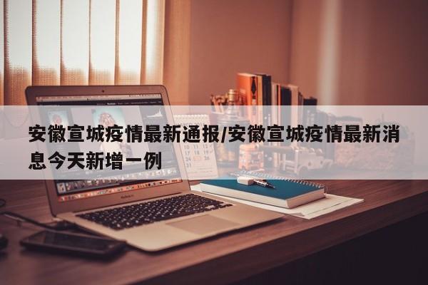 安徽宣城疫情最新通报/安徽宣城疫情最新消息今天新增一例