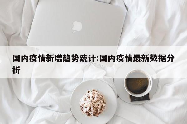 国内疫情新增趋势统计:国内疫情最新数据分析
