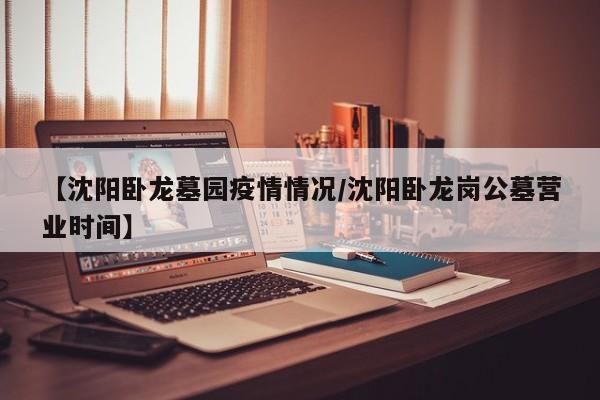 【沈阳卧龙墓园疫情情况/沈阳卧龙岗公墓营业时间】