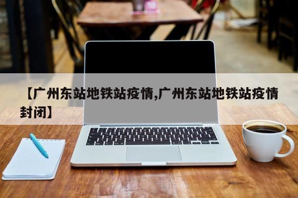 【广州东站地铁站疫情,广州东站地铁站疫情封闭】