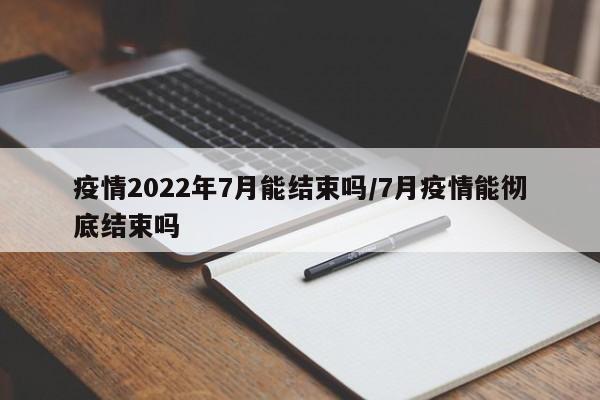 疫情2022年7月能结束吗/7月疫情能彻底结束吗
