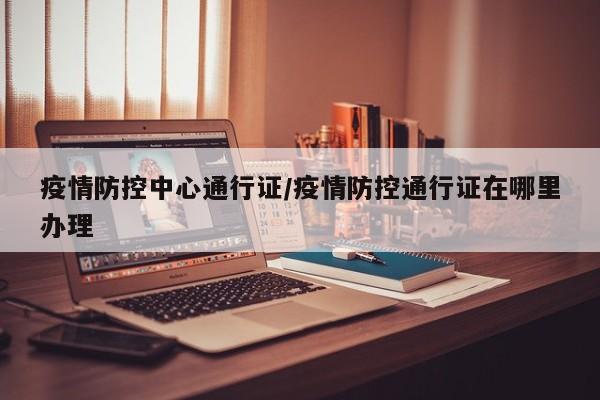 疫情防控中心通行证/疫情防控通行证在哪里办理