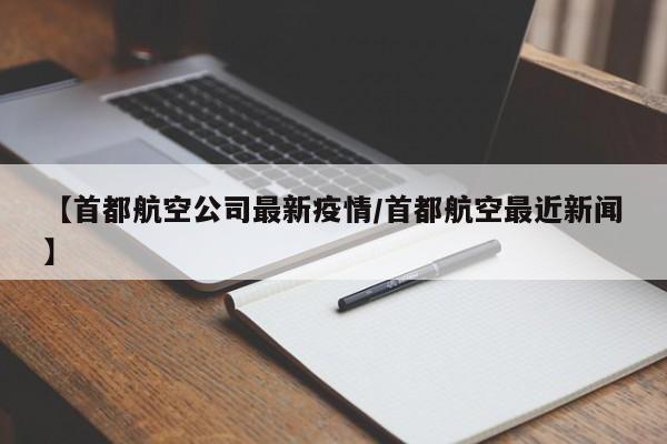 【首都航空公司最新疫情/首都航空最近新闻】