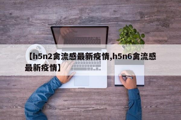 【h5n2禽流感最新疫情,h5n6禽流感最新疫情】