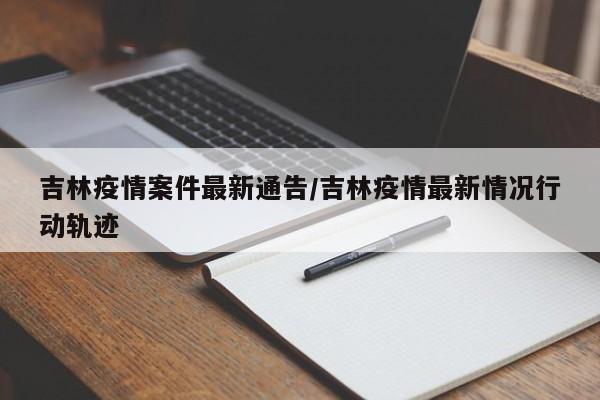 吉林疫情案件最新通告/吉林疫情最新情况行动轨迹