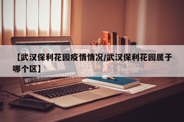 【武汉保利花园疫情情况/武汉保利花园属于哪个区】