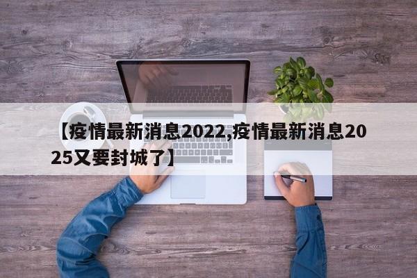 【疫情最新消息2022,疫情最新消息2025又要封城了】