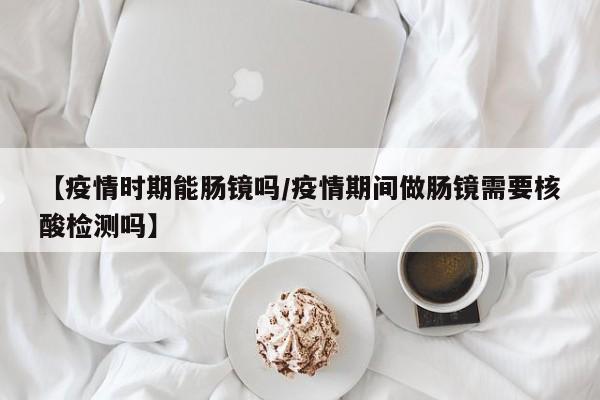 【疫情时期能肠镜吗/疫情期间做肠镜需要核酸检测吗】