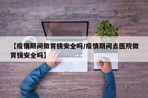 【疫情期间做胃镜安全吗/疫情期间去医院做胃镜安全吗】