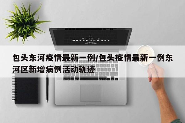 包头东河疫情最新一例/包头疫情最新一例东河区新增病例活动轨迹