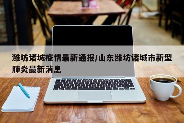 潍坊诸城疫情最新通报/山东潍坊诸城市新型肺炎最新消息