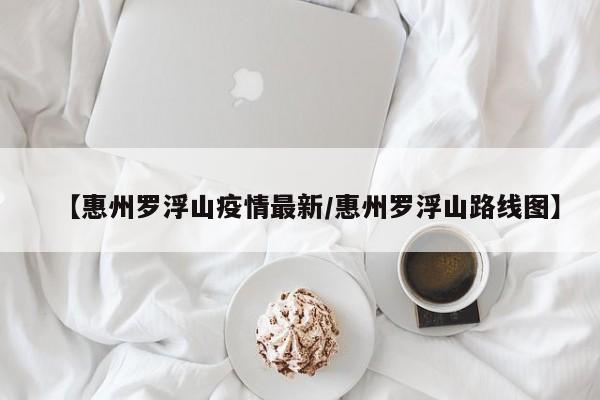 【惠州罗浮山疫情最新/惠州罗浮山路线图】