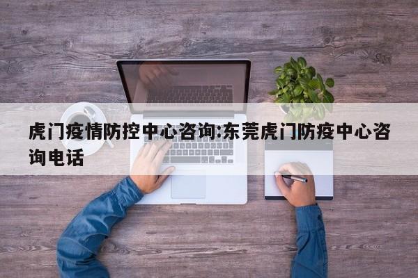 虎门疫情防控中心咨询:东莞虎门防疫中心咨询电话